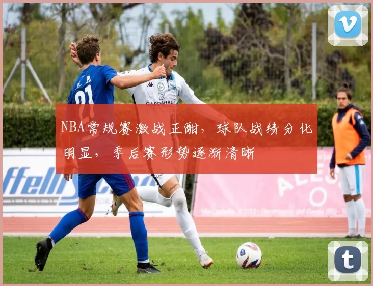 NBA常规赛激战正酣,球队战绩分化明显,季后赛形势逐渐清晰