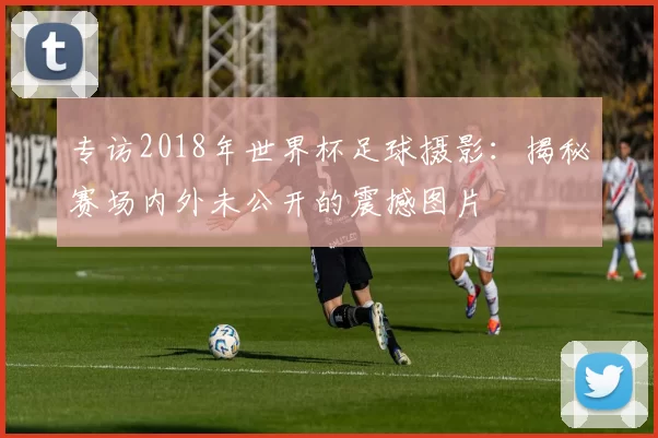 专访2018年世界杯足球摄影:揭秘赛场内外未公开的震撼图片
