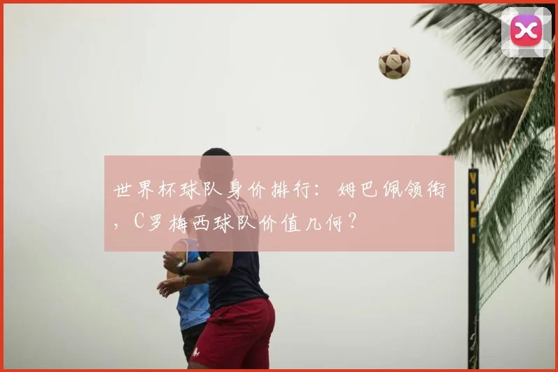 世界杯球队身价排行:姆巴佩领衔,C罗梅西球队价值几何?