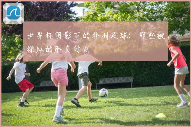 世界杯阴影下的非洲足球：那些被操纵的胜负时刻