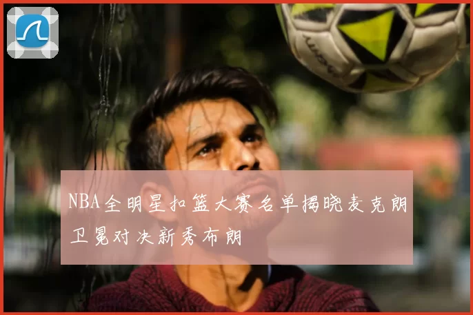 NBA全明星扣篮大赛名单揭晓麦克朗卫冕对决新秀布朗