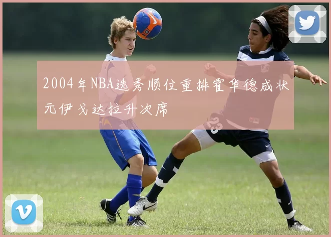 2004年NBA选秀顺位重排霍华德成状元伊戈达拉升次席