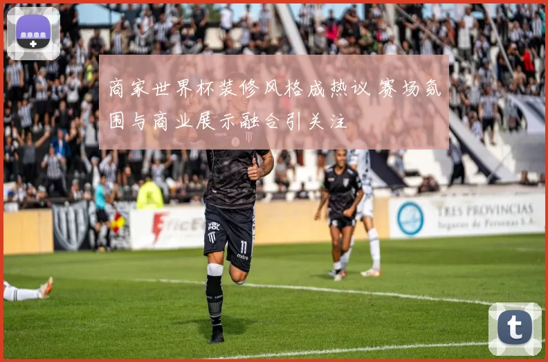 商家世界杯装修风格成热议 赛场氛围与商业展示融合引关注