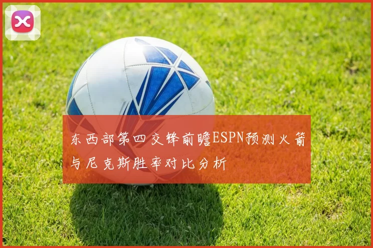 东西部第四交锋前瞻ESPN预测火箭与尼克斯胜率对比分析